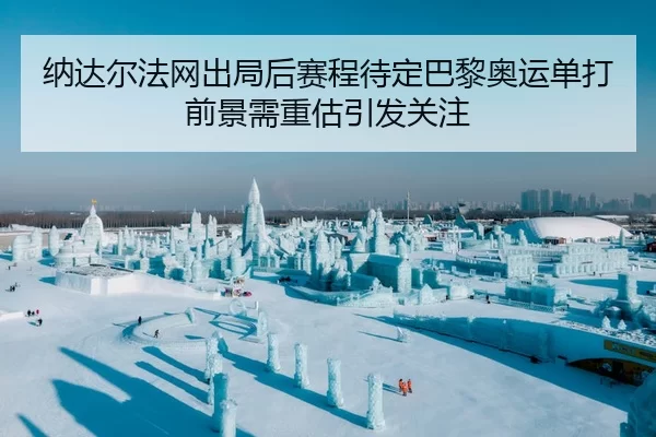 纳达尔法网出局后赛程待定巴黎奥运单打前景需重估引发关注