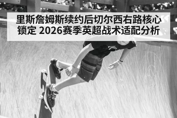 里斯詹姆斯续约后切尔西右路核心锁定 2026赛季英超战术适配分析 | ayx