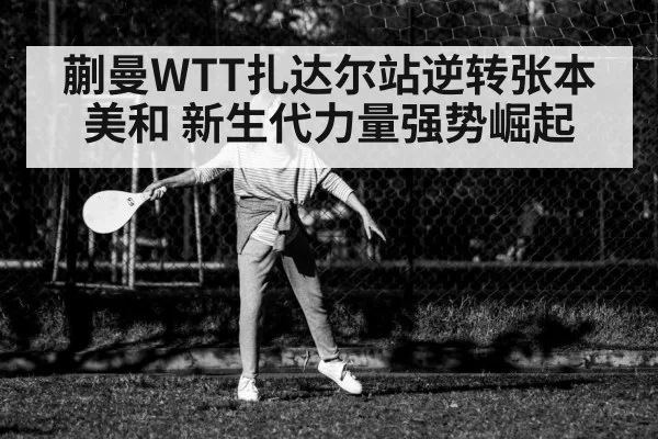 蒯曼WTT扎达尔站逆转张本美和 新生代力量强势崛起 | ayx