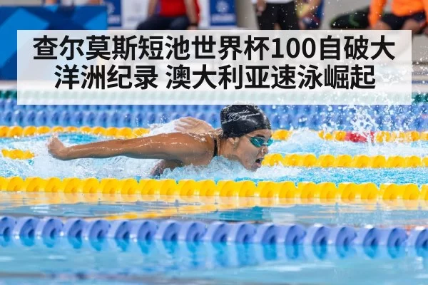 查尔莫斯短池世界杯100自破大洋洲纪录 澳大利亚速泳崛起 | ayx